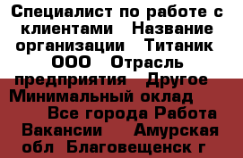 Специалист по работе с клиентами › Название организации ­ Титаник, ООО › Отрасль предприятия ­ Другое › Минимальный оклад ­ 22 000 - Все города Работа » Вакансии   . Амурская обл.,Благовещенск г.